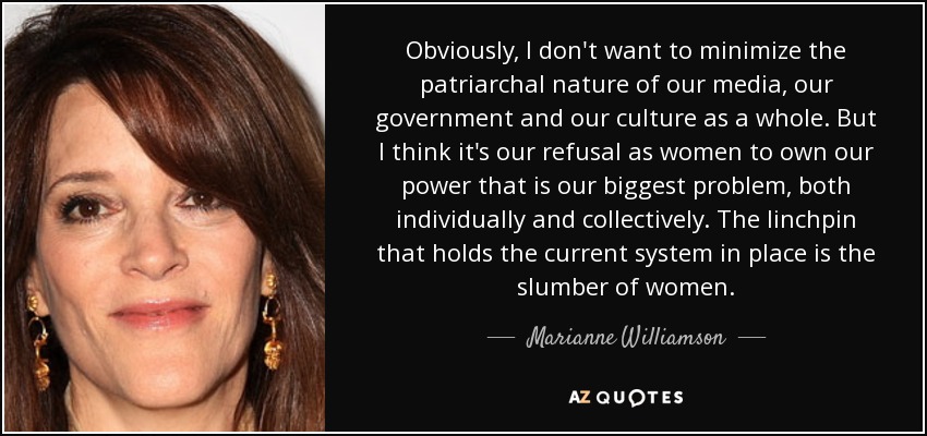 Obviously, I don't want to minimize the patriarchal nature of our media, our government and our culture as a whole. But I think it's our refusal as women to own our power that is our biggest problem, both individually and collectively. The linchpin that holds the current system in place is the slumber of women. - Marianne Williamson