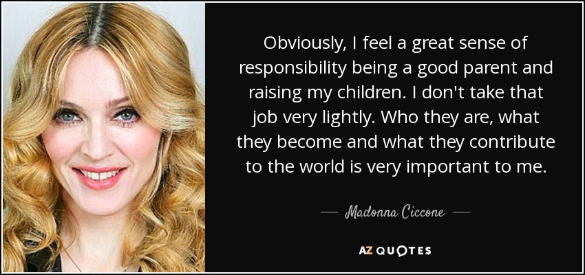 Obviously, I feel a great sense of responsibility being a good parent and raising my children. I don't take that job very lightly. Who they are, what they become and what they contribute to the world is very important to me. - Madonna Ciccone