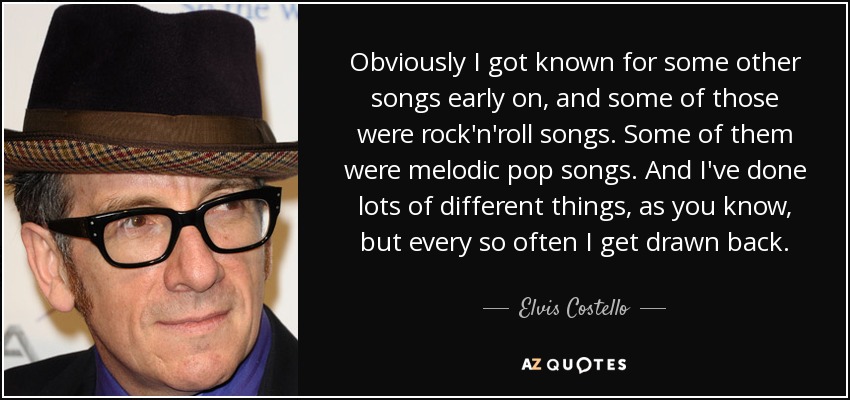 Obviously I got known for some other songs early on, and some of those were rock'n'roll songs. Some of them were melodic pop songs. And I've done lots of different things, as you know, but every so often I get drawn back. - Elvis Costello