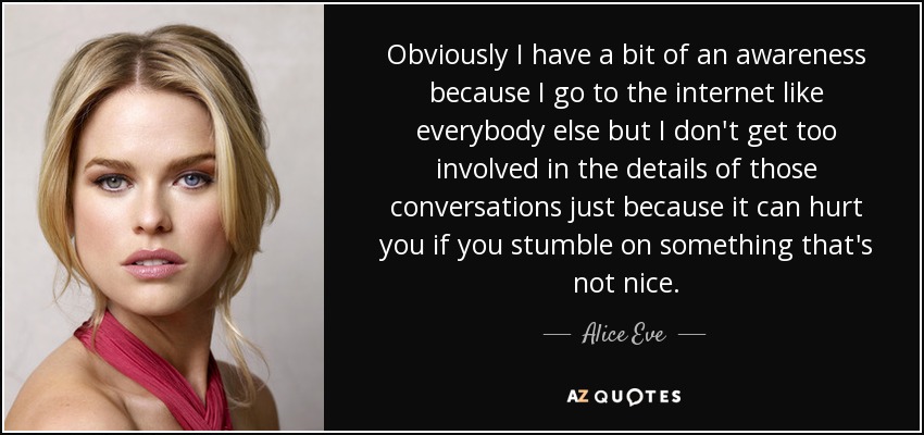 Obviously I have a bit of an awareness because I go to the internet like everybody else but I don't get too involved in the details of those conversations just because it can hurt you if you stumble on something that's not nice. - Alice Eve