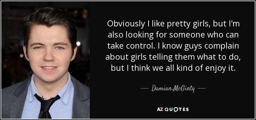 Obviously I like pretty girls, but I'm also looking for someone who can take control. I know guys complain about girls telling them what to do, but I think we all kind of enjoy it. - Damian McGinty