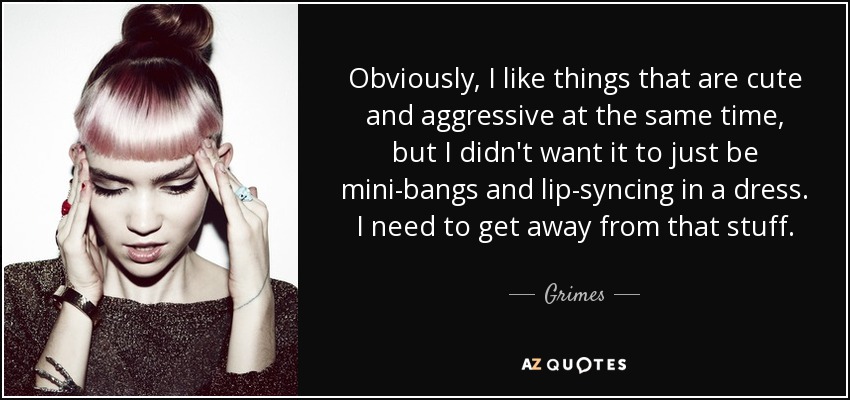Obviously, I like things that are cute and aggressive at the same time, but I didn't want it to just be mini-bangs and lip-syncing in a dress. I need to get away from that stuff. - Grimes
