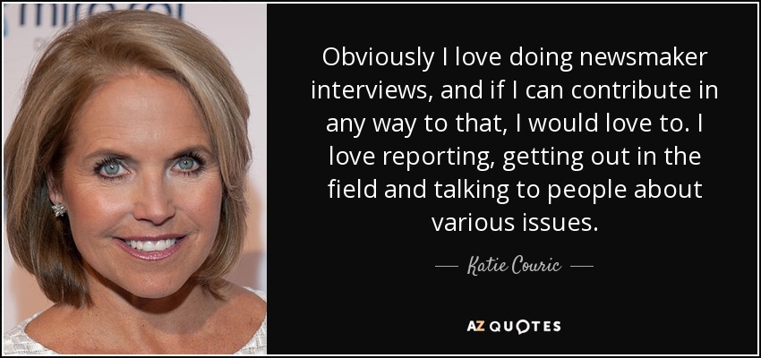 Obviously I love doing newsmaker interviews, and if I can contribute in any way to that, I would love to. I love reporting, getting out in the field and talking to people about various issues. - Katie Couric