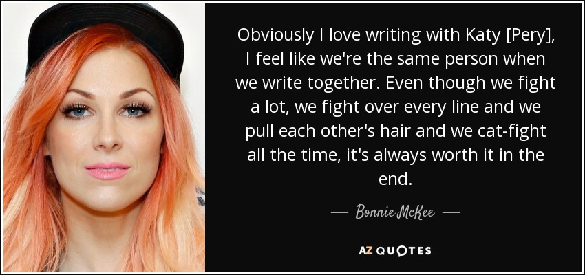 Obviously I love writing with Katy [Pery], I feel like we're the same person when we write together. Even though we fight a lot, we fight over every line and we pull each other's hair and we cat-fight all the time, it's always worth it in the end. - Bonnie McKee