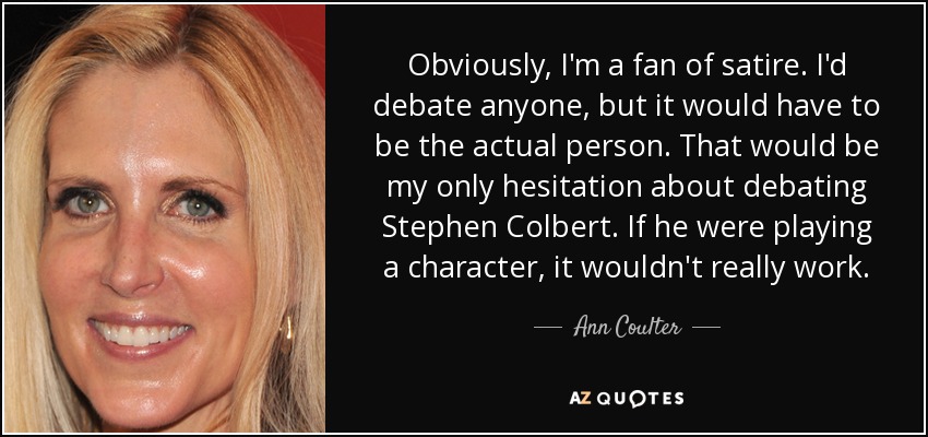 Obviously, I'm a fan of satire. I'd debate anyone, but it would have to be the actual person. That would be my only hesitation about debating Stephen Colbert. If he were playing a character, it wouldn't really work. - Ann Coulter