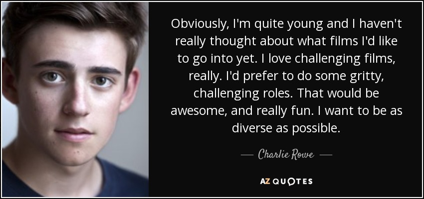 Obviously, I'm quite young and I haven't really thought about what films I'd like to go into yet. I love challenging films, really. I'd prefer to do some gritty, challenging roles. That would be awesome, and really fun. I want to be as diverse as possible. - Charlie Rowe