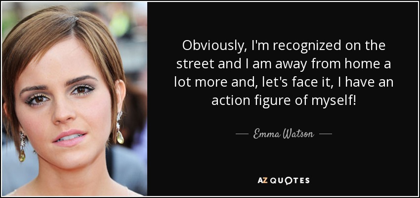 Obviously, I'm recognized on the street and I am away from home a lot more and, let's face it, I have an action figure of myself! - Emma Watson