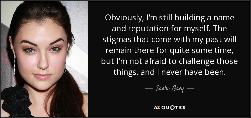 Obviously, I'm still building a name and reputation for myself. The stigmas that come with my past will remain there for quite some time, but I'm not afraid to challenge those things, and I never have been. - Sasha Grey