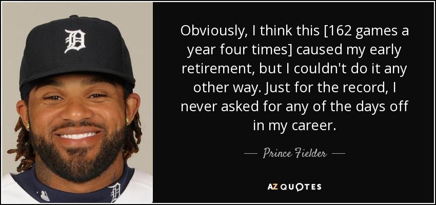 Obviously, I think this [162 games a year four times] caused my early retirement, but I couldn't do it any other way. Just for the record, I never asked for any of the days off in my career. - Prince Fielder