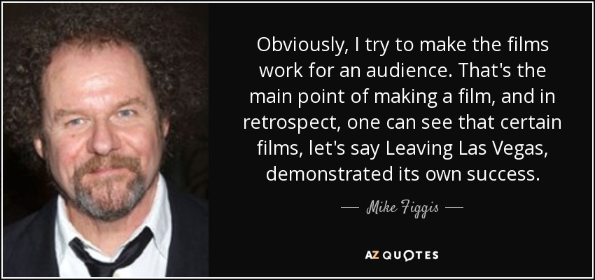 Obviously, I try to make the films work for an audience. That's the main point of making a film, and in retrospect, one can see that certain films, let's say Leaving Las Vegas, demonstrated its own success. - Mike Figgis