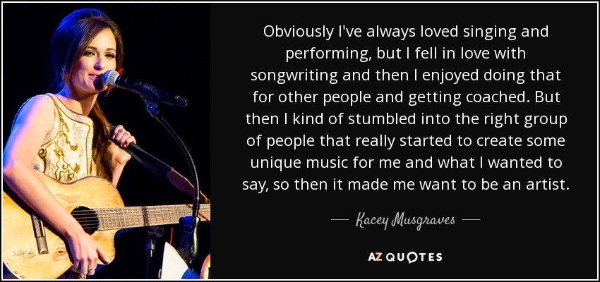 Obviously I've always loved singing and performing, but I fell in love with songwriting and then I enjoyed doing that for other people and getting coached. But then I kind of stumbled into the right group of people that really started to create some unique music for me and what I wanted to say, so then it made me want to be an artist. - Kacey Musgraves