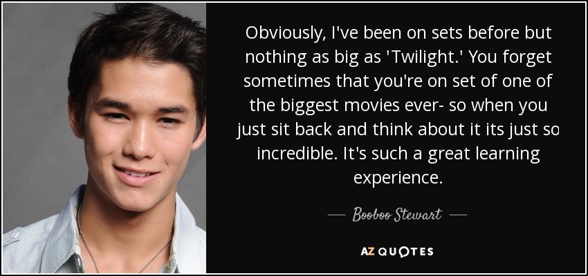 Obviously, I've been on sets before but nothing as big as 'Twilight.' You forget sometimes that you're on set of one of the biggest movies ever- so when you just sit back and think about it its just so incredible. It's such a great learning experience. - Booboo Stewart Obviously, I've been on sets before but nothing as big as 'Twilight.' You forget sometimes that you're on set of one of the biggest movies ever- so when you just sit back and think about it its just so incredible. It's such a great learning experience. - Booboo Stewart