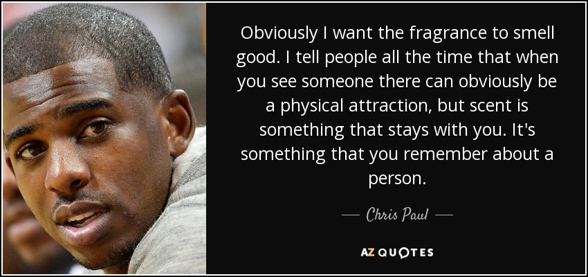 Obviously I want the fragrance to smell good. I tell people all the time that when you see someone there can obviously be a physical attraction, but scent is something that stays with you. It's something that you remember about a person. - Chris Paul
