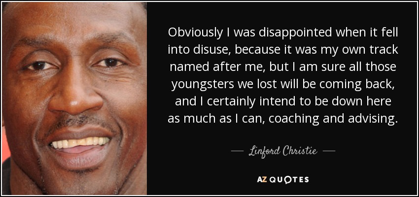 Obviously I was disappointed when it fell into disuse, because it was my own track named after me, but I am sure all those youngsters we lost will be coming back, and I certainly intend to be down here as much as I can, coaching and advising. - Linford Christie