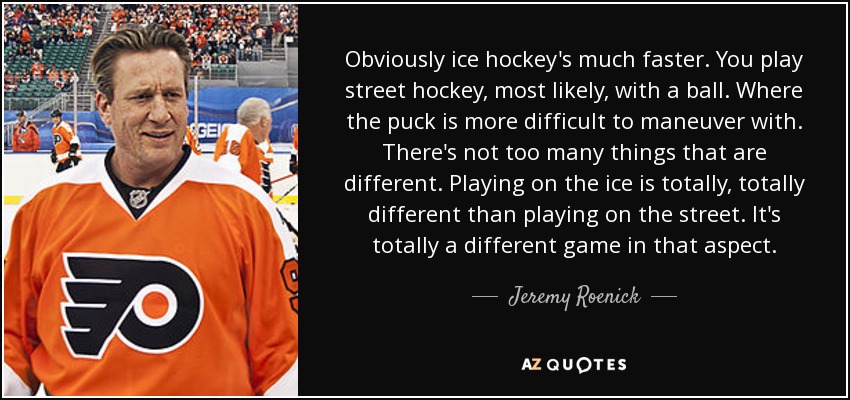 Obviously ice hockey's much faster. You play street hockey, most likely, with a ball. Where the puck is more difficult to maneuver with. There's not too many things that are different. Playing on the ice is totally, totally different than playing on the street. It's totally a different game in that aspect. - Jeremy Roenick