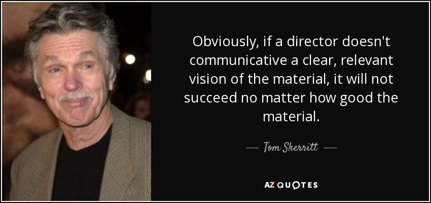 Obviously, if a director doesn't communicative a clear, relevant vision of the material, it will not succeed no matter how good the material. - Tom Skerritt