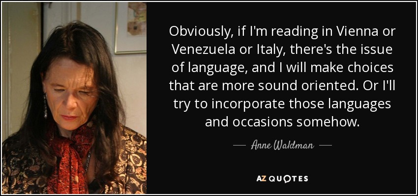 Obviously, if I'm reading in Vienna or Venezuela or Italy, there's the issue of language, and I will make choices that are more sound oriented. Or I'll try to incorporate those languages and occasions somehow. - Anne Waldman