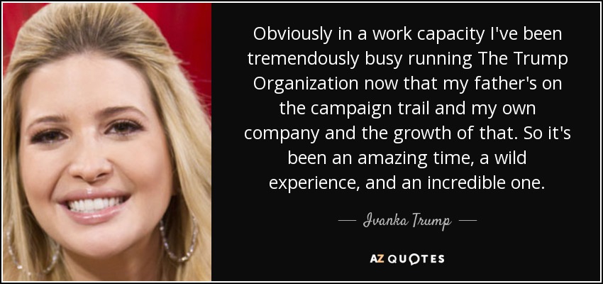 Obviously in a work capacity I've been tremendously busy running The Trump Organization now that my father's on the campaign trail and my own company and the growth of that. So it's been an amazing time, a wild experience, and an incredible one. - Ivanka Trump