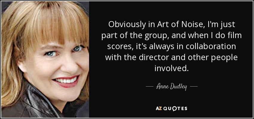 Obviously in Art of Noise, I'm just part of the group, and when I do film scores, it's always in collaboration with the director and other people involved. - Anne Dudley