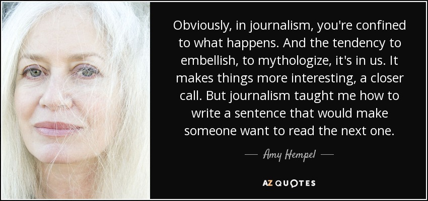 Obviously, in journalism, you're confined to what happens. And the tendency to embellish, to mythologize, it's in us. It makes things more interesting, a closer call. But journalism taught me how to write a sentence that would make someone want to read the next one. - Amy Hempel