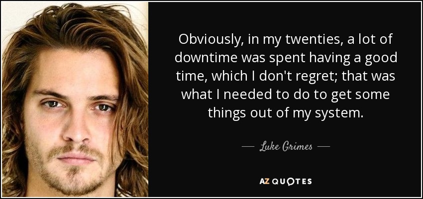 Obviously, in my twenties, a lot of downtime was spent having a good time, which I don't regret; that was what I needed to do to get some things out of my system. - Luke Grimes