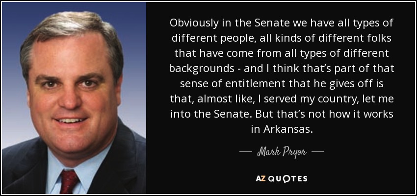 Obviously in the Senate we have all types of different people, all kinds of different folks that have come from all types of different backgrounds - and I think that’s part of that sense of entitlement that he gives off is that, almost like, I served my country, let me into the Senate. But that’s not how it works in Arkansas. - Mark Pryor
