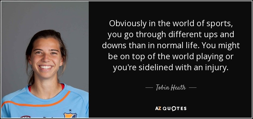 Obviously in the world of sports, you go through different ups and downs than in normal life. You might be on top of the world playing or you're sidelined with an injury. - Tobin Heath
