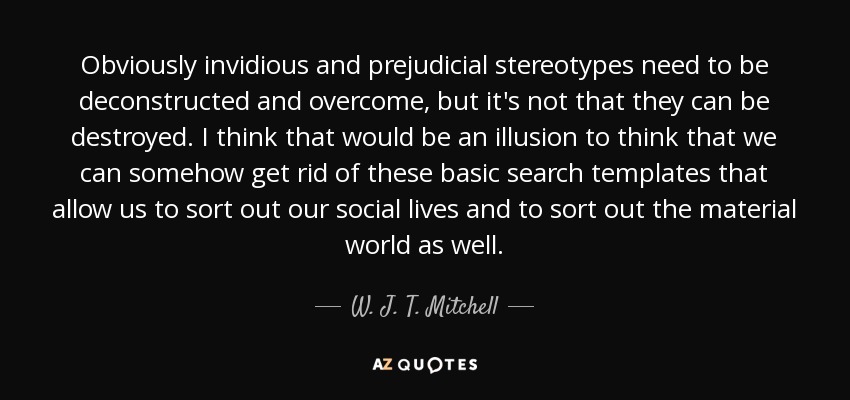 Obviously invidious and prejudicial stereotypes need to be deconstructed and overcome, but it's not that they can be destroyed. I think that would be an illusion to think that we can somehow get rid of these basic search templates that allow us to sort out our social lives and to sort out the material world as well. - W. J. T. Mitchell