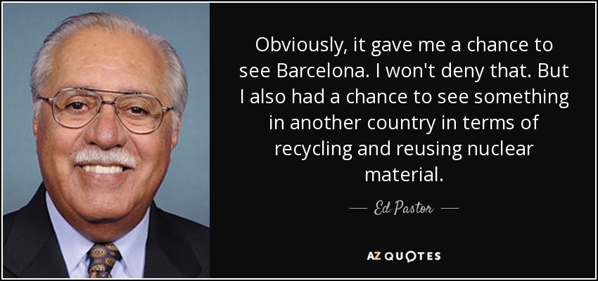 Obviously, it gave me a chance to see Barcelona. I won't deny that. But I also had a chance to see something in another country in terms of recycling and reusing nuclear material. - Ed Pastor