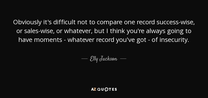 Obviously it's difficult not to compare one record success-wise, or sales-wise, or whatever, but I think you're always going to have moments - whatever record you've got - of insecurity. - Elly Jackson