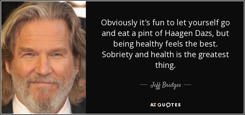 Obviously it's fun to let yourself go and eat a pint of Haagen Dazs, but being healthy feels the best. Sobriety and health is the greatest thing. - Jeff Bridges