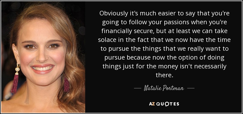 Obviously it's much easier to say that you're going to follow your passions when you're financially secure, but at least we can take solace in the fact that we now have the time to pursue the things that we really want to pursue because now the option of doing things just for the money isn't necessarily there. - Natalie Portman