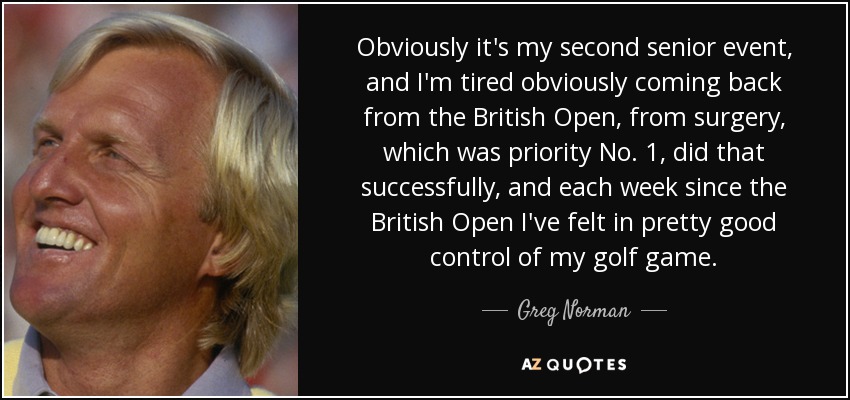Obviously it's my second senior event, and I'm tired obviously coming back from the British Open, from surgery, which was priority No. 1, did that successfully, and each week since the British Open I've felt in pretty good control of my golf game. - Greg Norman