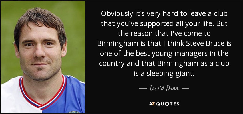 Obviously it's very hard to leave a club that you've supported all your life. But the reason that I've come to Birmingham is that I think Steve Bruce is one of the best young managers in the country and that Birmingham as a club is a sleeping giant. - David Dunn