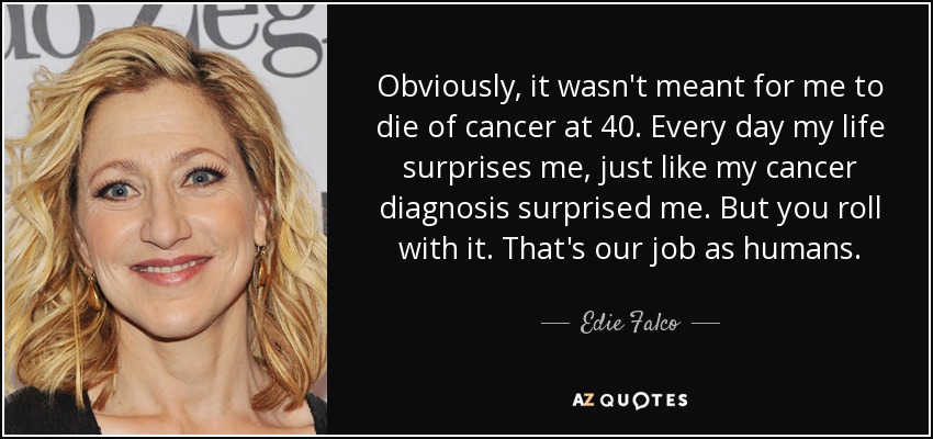 Obviously, it wasn't meant for me to die of cancer at 40. Every day my life surprises me, just like my cancer diagnosis surprised me. But you roll with it. That's our job as humans. - Edie Falco