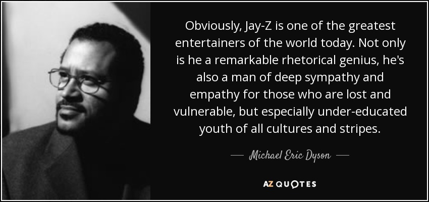 Obviously, Jay-Z is one of the greatest entertainers of the world today. Not only is he a remarkable rhetorical genius, he's also a man of deep sympathy and empathy for those who are lost and vulnerable, but especially under-educated youth of all cultures and stripes. - Michael Eric Dyson