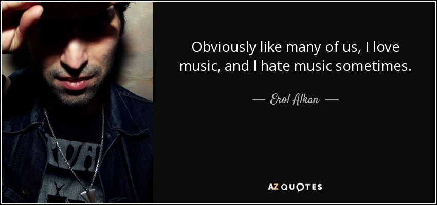 Obviously like many of us, I love music, and I hate music sometimes. - Erol Alkan