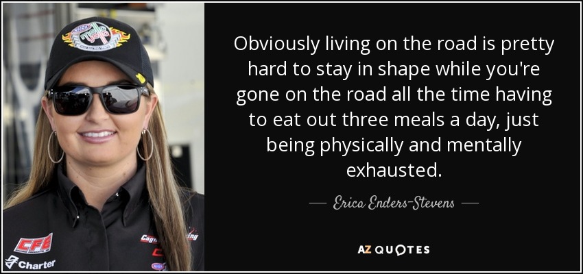 Obviously living on the road is pretty hard to stay in shape while you're gone on the road all the time having to eat out three meals a day, just being physically and mentally exhausted. - Erica Enders-Stevens