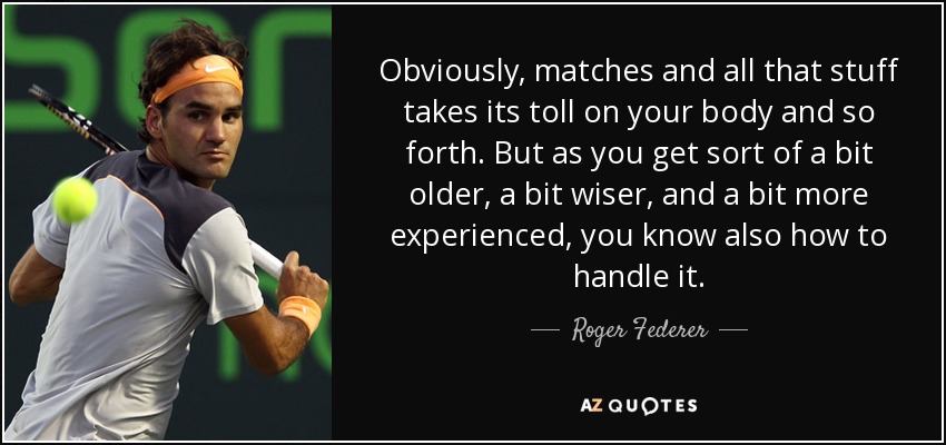 Obviously, matches and all that stuff takes its toll on your body and so forth. But as you get sort of a bit older, a bit wiser, and a bit more experienced, you know also how to handle it. - Roger Federer