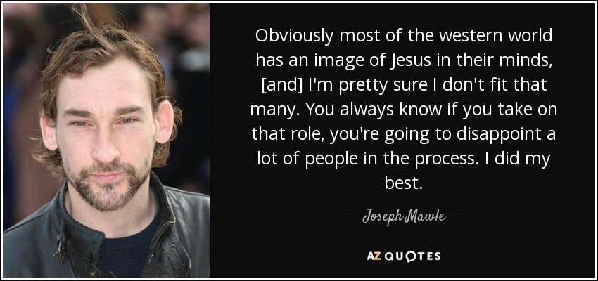Obviously most of the western world has an image of Jesus in their minds, [and] I'm pretty sure I don't fit that many. You always know if you take on that role, you're going to disappoint a lot of people in the process. I did my best. - Joseph Mawle
