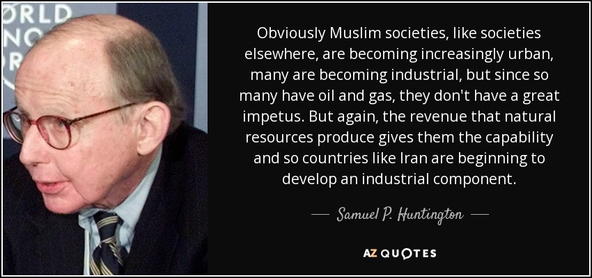 Obviously Muslim societies, like societies elsewhere, are becoming increasingly urban, many are becoming industrial, but since so many have oil and gas, they don't have a great impetus. But again, the revenue that natural resources produce gives them the capability and so countries like Iran are beginning to develop an industrial component. - Samuel P. Huntington
