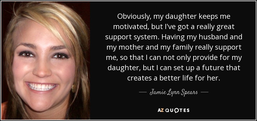 Obviously, my daughter keeps me motivated, but I've got a really great support system. Having my husband and my mother and my family really support me, so that I can not only provide for my daughter, but I can set up a future that creates a better life for her. - Jamie Lynn Spears