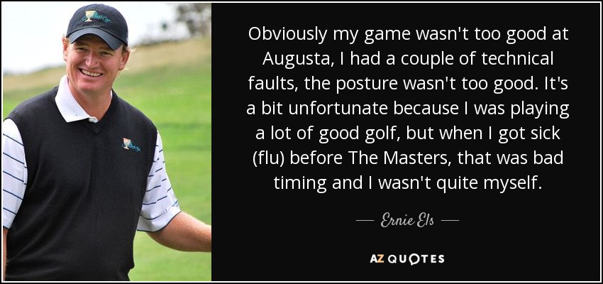 Obviously my game wasn't too good at Augusta, I had a couple of technical faults, the posture wasn't too good. It's a bit unfortunate because I was playing a lot of good golf, but when I got sick (flu) before The Masters, that was bad timing and I wasn't quite myself. - Ernie Els