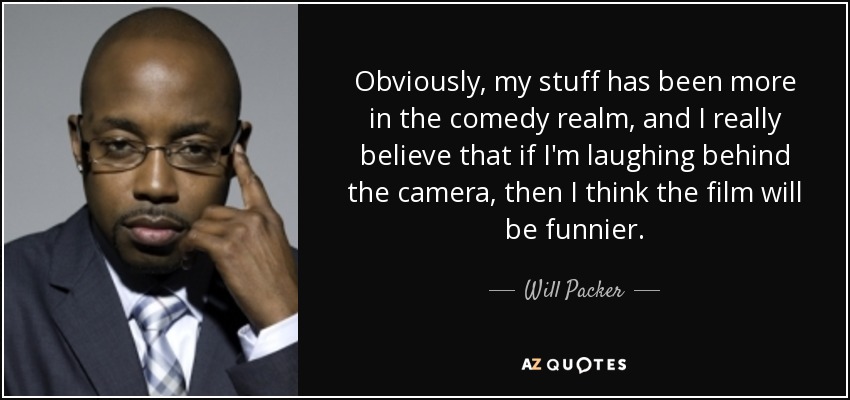 Obviously, my stuff has been more in the comedy realm, and I really believe that if I'm laughing behind the camera, then I think the film will be funnier. - Will Packer