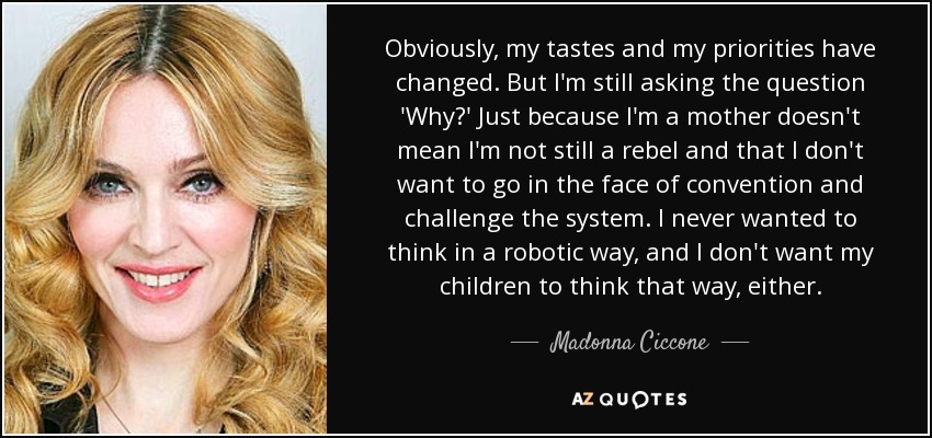 Obviously, my tastes and my priorities have changed. But I'm still asking the question 'Why?' Just because I'm a mother doesn't mean I'm not still a rebel and that I don't want to go in the face of convention and challenge the system. I never wanted to think in a robotic way, and I don't want my children to think that way, either. - Madonna Ciccone