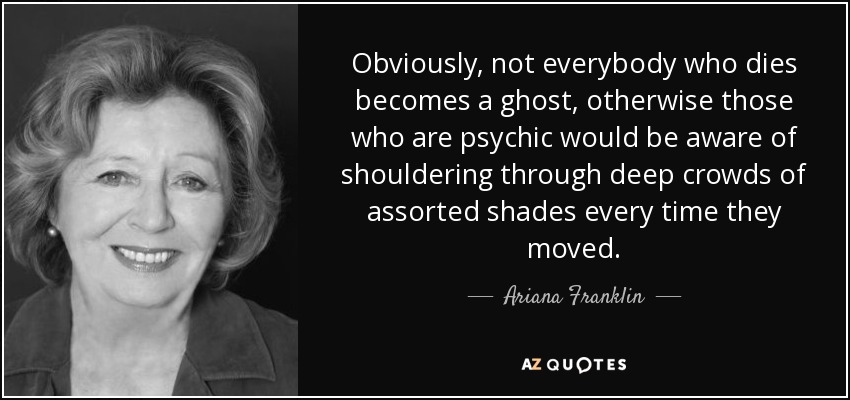Obviously, not everybody who dies becomes a ghost, otherwise those who are psychic would be aware of shouldering through deep crowds of assorted shades every time they moved. - Ariana Franklin