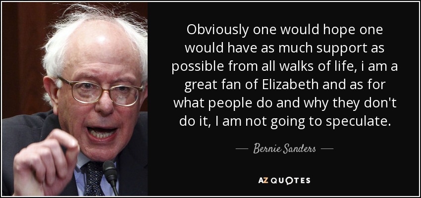 Obviously one would hope one would have as much support as possible from all walks of life, i am a great fan of Elizabeth and as for what people do and why they don't do it, I am not going to speculate. - Bernie Sanders