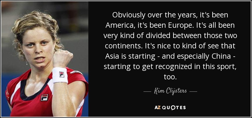 Obviously over the years, it's been America, it's been Europe. It's all been very kind of divided between those two continents. It's nice to kind of see that Asia is starting - and especially China - starting to get recognized in this sport, too. - Kim Clijsters