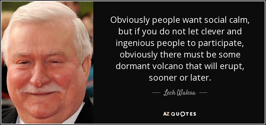 Obviously people want social calm, but if you do not let clever and ingenious people to participate, obviously there must be some dormant volcano that will erupt, sooner or later. - Lech Walesa