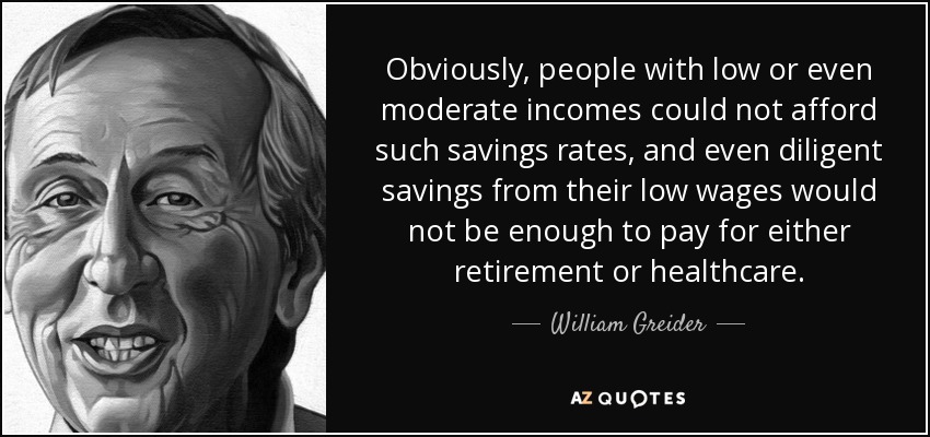 Obviously, people with low or even moderate incomes could not afford such savings rates, and even diligent savings from their low wages would not be enough to pay for either retirement or healthcare. - William Greider
